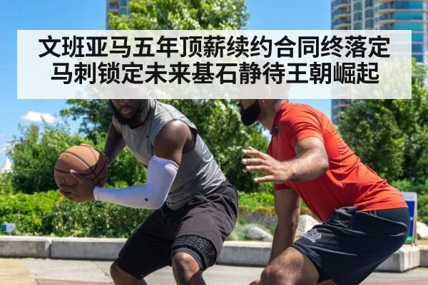 文班亚马五年顶薪续约合同终落定马刺锁定未来基石静待王朝崛起